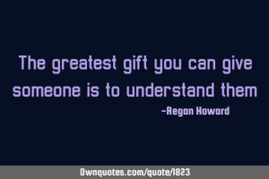 The greatest gift you can give someone is to understand them - Regan Howard