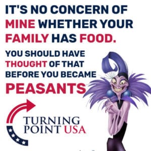 It's no concern of mine whether your family has food. You really should have thought of that before you became peasants. - Yzma from The Emperor's New Groove PC: Turning Point USA